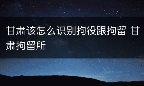 甘肃该怎么识别拘役跟拘留 甘肃拘留所