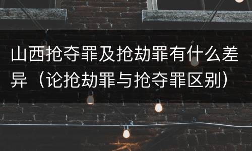 山西抢夺罪及抢劫罪有什么差异（论抢劫罪与抢夺罪区别）