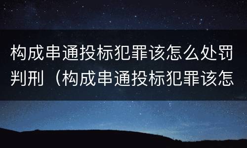 构成串通投标犯罪该怎么处罚判刑（构成串通投标犯罪该怎么处罚判刑的）