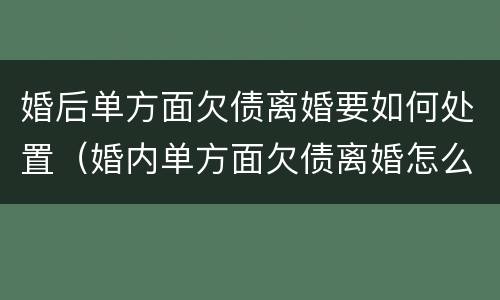 婚后单方面欠债离婚要如何处置（婚内单方面欠债离婚怎么处理）