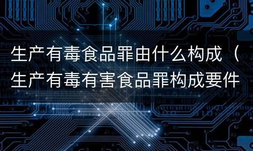 生产有毒食品罪由什么构成（生产有毒有害食品罪构成要件）