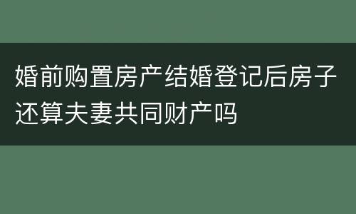 婚前购置房产结婚登记后房子还算夫妻共同财产吗