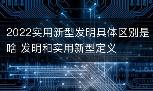 2022实用新型发明具体区别是啥 发明和实用新型定义