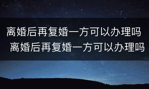 离婚后再复婚一方可以办理吗 离婚后再复婚一方可以办理吗女方