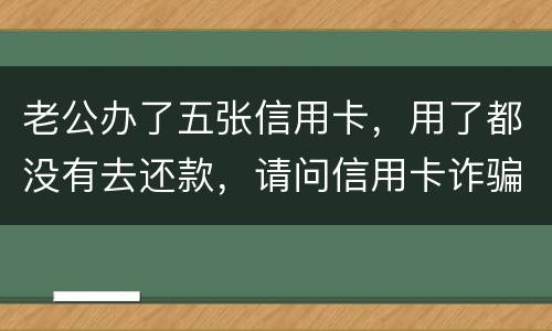 老公办了五张信用卡，用了都没有去还款，请问信用卡诈骗罪定罪量刑标准