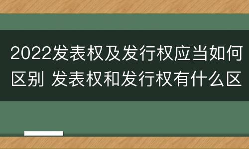 2022发表权及发行权应当如何区别 发表权和发行权有什么区别