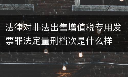 法律对非法出售增值税专用发票罪法定量刑档次是什么样