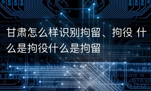 甘肃怎么样识别拘留、拘役 什么是拘役什么是拘留
