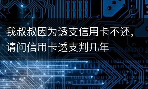 我叔叔因为透支信用卡不还，请问信用卡透支判几年