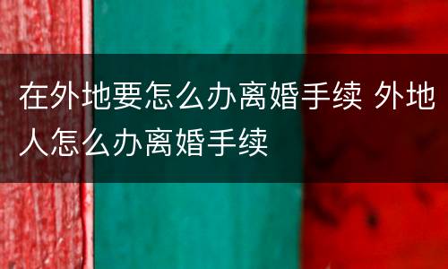在外地要怎么办离婚手续 外地人怎么办离婚手续