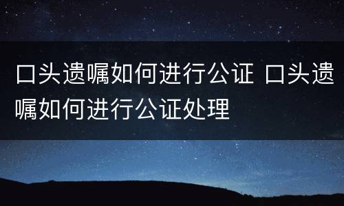 口头遗嘱如何进行公证 口头遗嘱如何进行公证处理