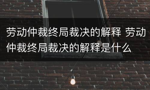 劳动仲裁终局裁决的解释 劳动仲裁终局裁决的解释是什么