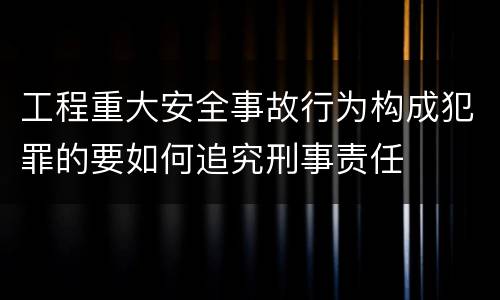 工程重大安全事故行为构成犯罪的要如何追究刑事责任