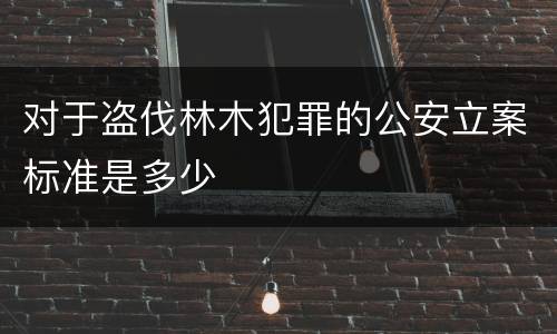 对于盗伐林木犯罪的公安立案标准是多少