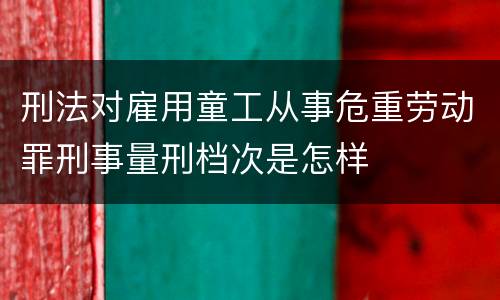刑法对雇用童工从事危重劳动罪刑事量刑档次是怎样