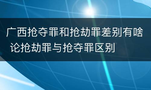 广西抢夺罪和抢劫罪差别有啥 论抢劫罪与抢夺罪区别