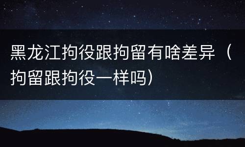 黑龙江拘役跟拘留有啥差异（拘留跟拘役一样吗）