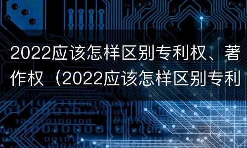 2022应该怎样区别专利权、著作权（2022应该怎样区别专利权,著作权的真假）