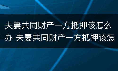 夫妻共同财产一方抵押该怎么办 夫妻共同财产一方抵押该怎么办手续