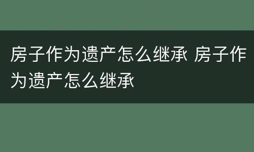 房子作为遗产怎么继承 房子作为遗产怎么继承