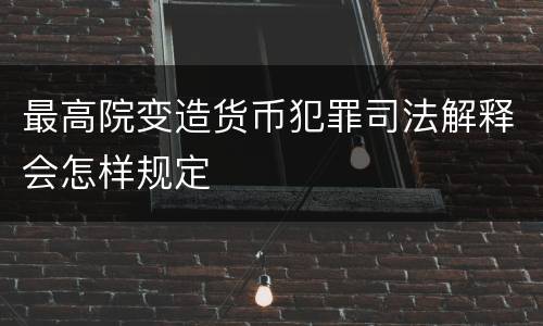 最高院变造货币犯罪司法解释会怎样规定