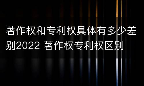 著作权和专利权具体有多少差别2022 著作权专利权区别
