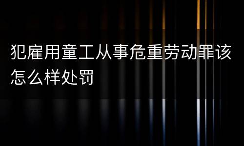 犯雇用童工从事危重劳动罪该怎么样处罚
