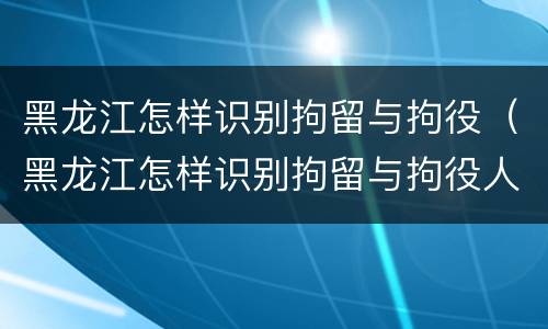 黑龙江怎样识别拘留与拘役（黑龙江怎样识别拘留与拘役人员）