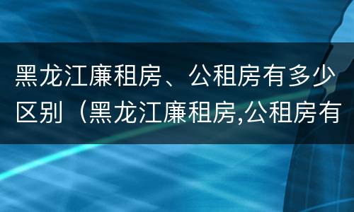 黑龙江廉租房、公租房有多少区别（黑龙江廉租房,公租房有多少区别呢）