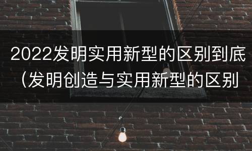 2022发明实用新型的区别到底（发明创造与实用新型的区别）