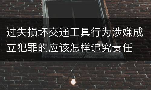 过失损坏交通工具行为涉嫌成立犯罪的应该怎样追究责任