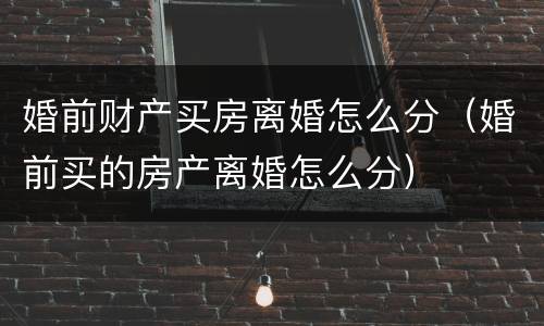婚前财产买房离婚怎么分（婚前买的房产离婚怎么分）