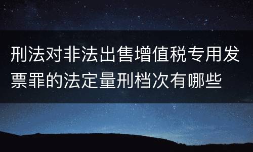 刑法对非法出售增值税专用发票罪的法定量刑档次有哪些