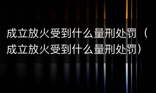 成立放火受到什么量刑处罚（成立放火受到什么量刑处罚）