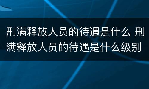 刑满释放人员的待遇是什么 刑满释放人员的待遇是什么级别
