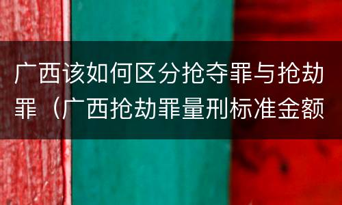 广西该如何区分抢夺罪与抢劫罪（广西抢劫罪量刑标准金额）
