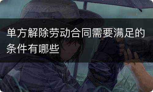 单方解除劳动合同需要满足的条件有哪些