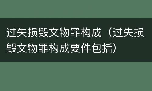 过失损毁文物罪构成（过失损毁文物罪构成要件包括）