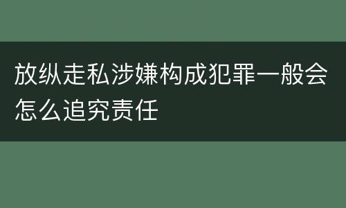 放纵走私涉嫌构成犯罪一般会怎么追究责任