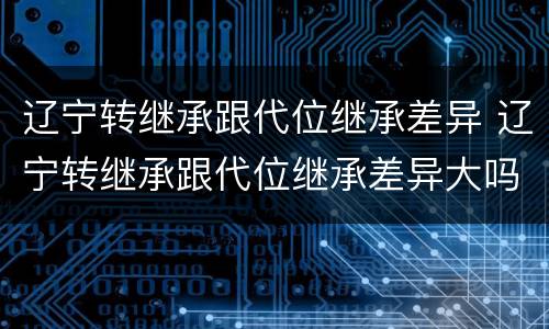 辽宁转继承跟代位继承差异 辽宁转继承跟代位继承差异大吗