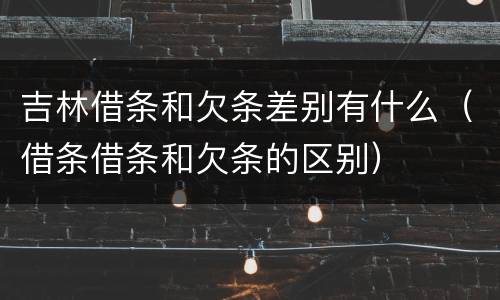 吉林借条和欠条差别有什么（借条借条和欠条的区别）