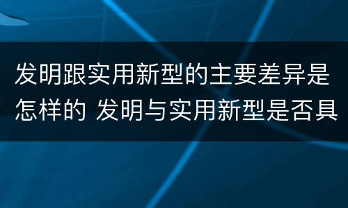 发明跟实用新型的主要差异是怎样的 发明与实用新型是否具有实用性