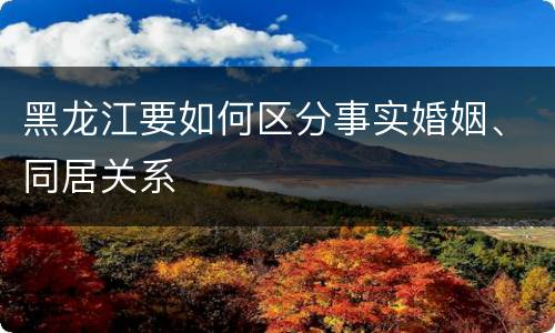 黑龙江要如何区分事实婚姻、同居关系