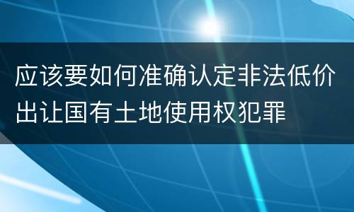 应该要如何准确认定非法低价出让国有土地使用权犯罪