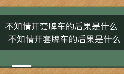 不知情开套牌车的后果是什么 不知情开套牌车的后果是什么呢