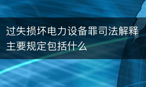 过失损坏电力设备罪司法解释主要规定包括什么