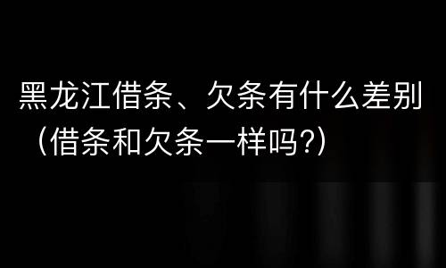 黑龙江借条、欠条有什么差别（借条和欠条一样吗?）