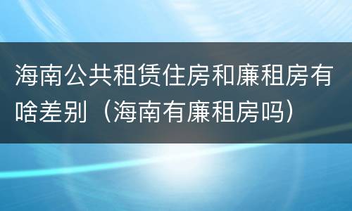 海南公共租赁住房和廉租房有啥差别（海南有廉租房吗）