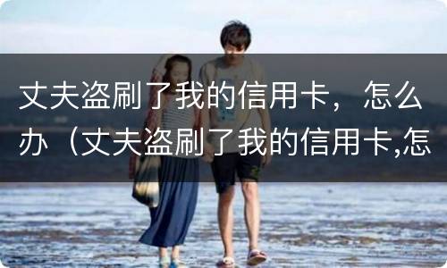丈夫盗刷了我的信用卡，怎么办（丈夫盗刷了我的信用卡,怎么办理）