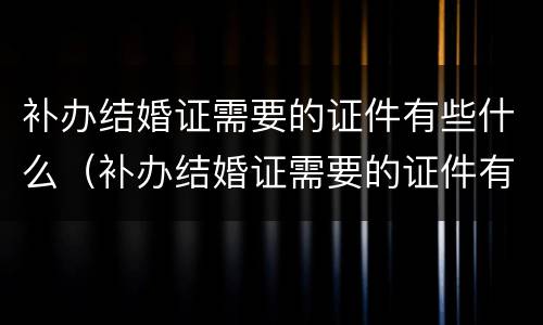 补办结婚证需要的证件有些什么（补办结婚证需要的证件有些什么内容）